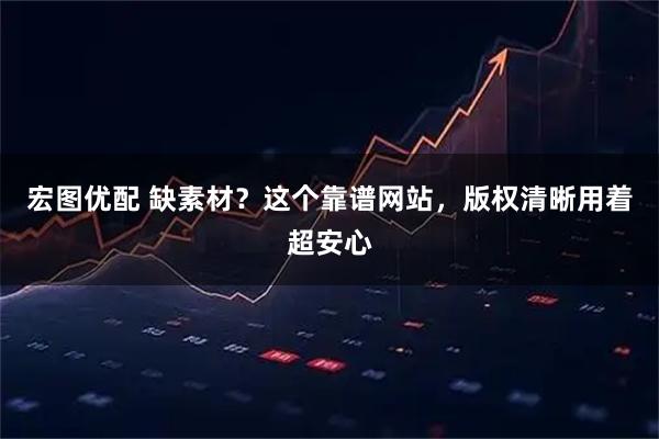 宏图优配 缺素材？这个靠谱网站，版权清晰用着超安心