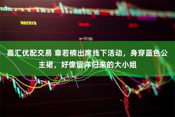 嘉汇优配交易 章若楠出席线下活动，身穿蓝色公主裙，好像留洋归来的大小姐