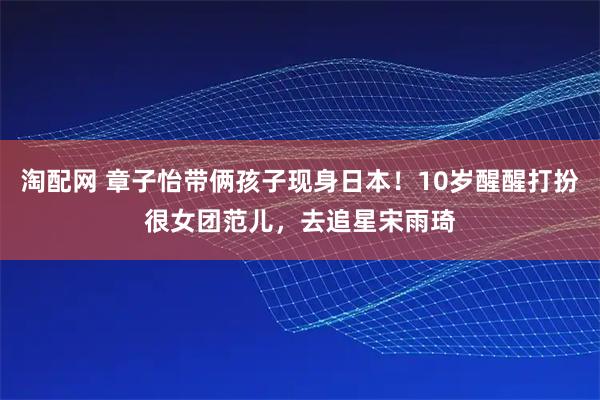 淘配网 章子怡带俩孩子现身日本！10岁醒醒打扮很女团范儿，去追星宋雨琦