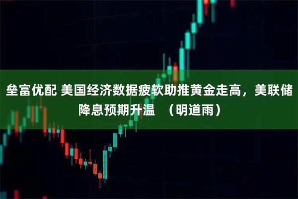 垒富优配 美国经济数据疲软助推黄金走高，美联储降息预期升温  （明道雨）