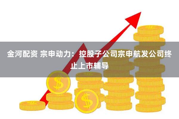 金河配资 宗申动力：控股子公司宗申航发公司终止上市辅导