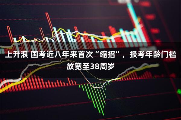 上升浪 国考近八年来首次“缩招”，报考年龄门槛放宽至38周岁