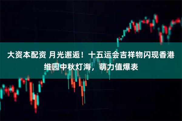大资本配资 月光邂逅！十五运会吉祥物闪现香港维园中秋灯海，萌力值爆表