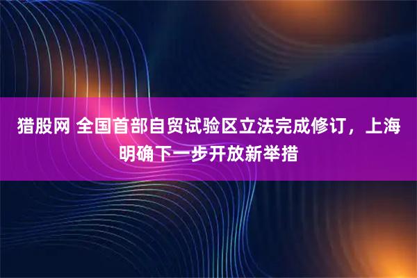 猎股网 全国首部自贸试验区立法完成修订，上海明确下一步开放新举措