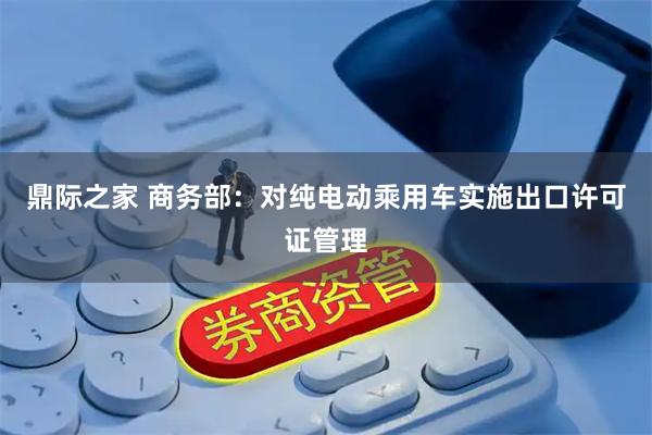 鼎际之家 商务部：对纯电动乘用车实施出口许可证管理