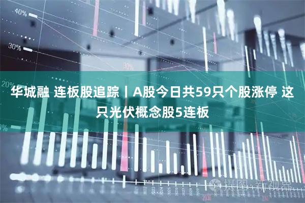 华城融 连板股追踪丨A股今日共59只个股涨停 这只光伏概念股5连板