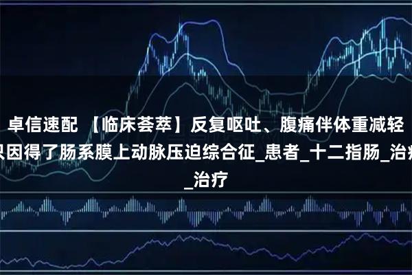 卓信速配 【临床荟萃】反复呕吐、腹痛伴体重减轻只因得了肠系膜上动脉压迫综合征_患者_十二指肠_治疗
