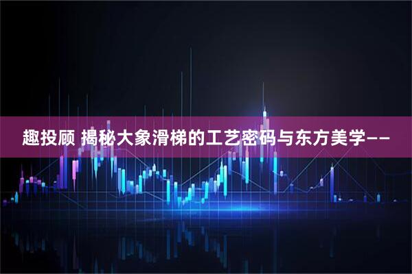 趣投顾 揭秘大象滑梯的工艺密码与东方美学——