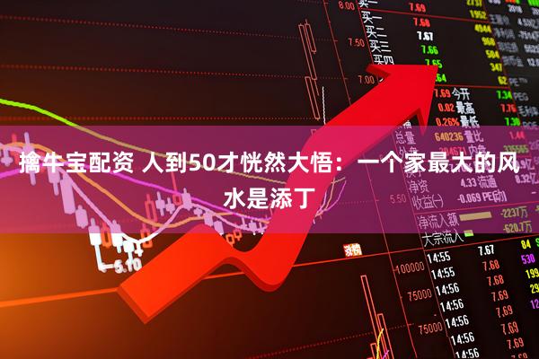 擒牛宝配资 人到50才恍然大悟：一个家最大的风水是添丁